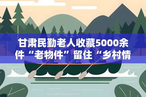 甘肃民勤老人收藏5000余件“老物件”留住“乡村情”