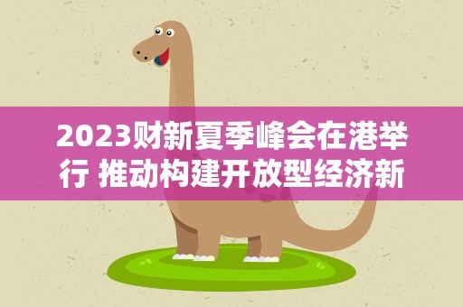 2023财新夏季峰会在港举行 推动构建开放型经济新体制