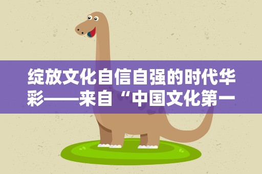 绽放文化自信自强的时代华彩——来自“中国文化第一展”的一线观察