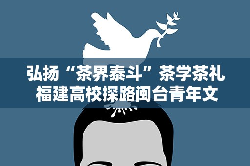 弘扬“茶界泰斗”茶学茶礼 福建高校探路闽台青年文旅融合发展