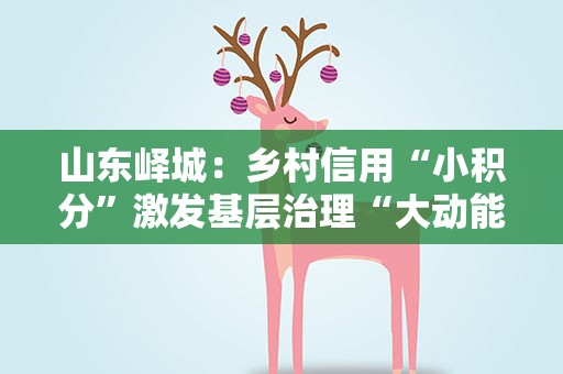 山东峄城：乡村信用“小积分”激发基层治理“大动能”