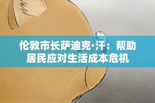 伦敦市长萨迪克·汗：帮助居民应对生活成本危机