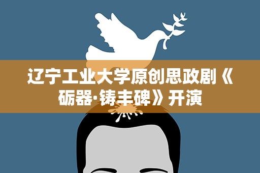 辽宁工业大学原创思政剧《砺器·铸丰碑》开演