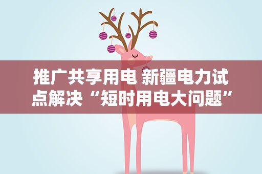 推广共享用电 新疆电力试点解决“短时用电大问题”