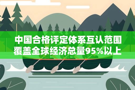 中国合格评定体系互认范围覆盖全球经济总量95%以上的经济体