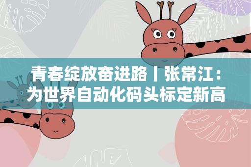 青春绽放奋进路丨张常江：为世界自动化码头标定新高度