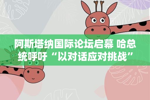 阿斯塔纳国际论坛启幕 哈总统呼吁“以对话应对挑战”