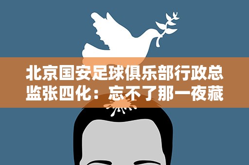 北京国安足球俱乐部行政总监张四化：忘不了那一夜藏族少年们的眼泪