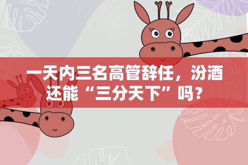 一天内三名高管辞任，汾酒还能“三分天下”吗？
