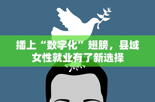 插上“数字化”翅膀，县域女性就业有了新选择