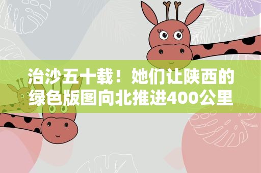 治沙五十载！她们让陕西的绿色版图向北推进400公里