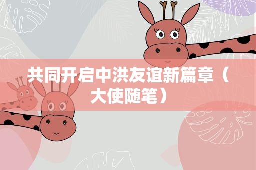 共同开启中洪友谊新篇章（大使随笔）