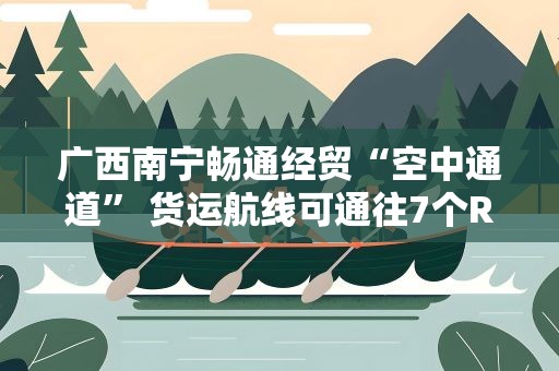 广西南宁畅通经贸“空中通道” 货运航线可通往7个RCEP国家