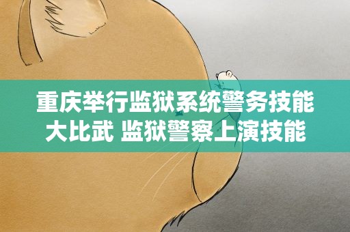 重庆举行监狱系统警务技能大比武 监狱警察上演技能“巅峰对决”