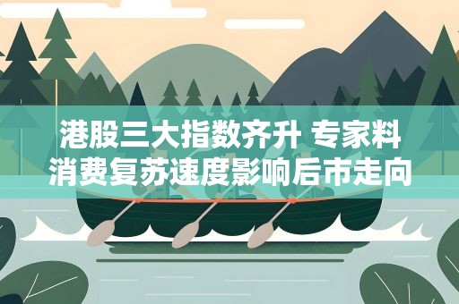 港股三大指数齐升 专家料消费复苏速度影响后市走向
