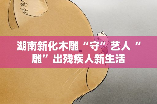 湖南新化木雕“守”艺人“雕”出残疾人新生活