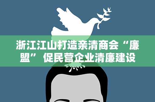 浙江江山打造亲清商会“廉盟” 促民营企业清廉建设