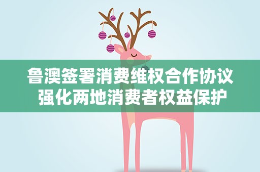 鲁澳签署消费维权合作协议 强化两地消费者权益保护