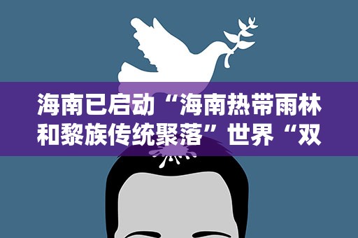 海南已启动“海南热带雨林和黎族传统聚落”世界“双遗产”申报工作