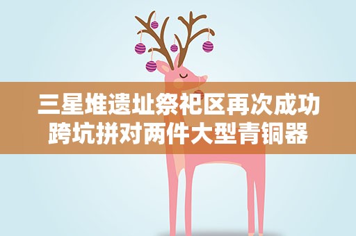 三星堆遗址祭祀区再次成功跨坑拼对两件大型青铜器