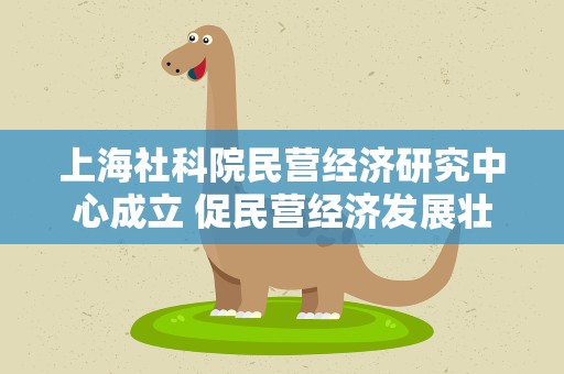 上海社科院民营经济研究中心成立 促民营经济发展壮大