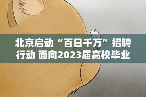 北京启动“百日千万”招聘行动 面向2023届高校毕业生等重点群体