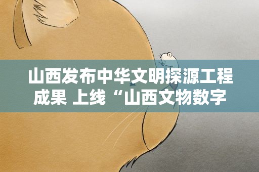 山西发布中华文明探源工程成果 上线“山西文物数字博物馆”