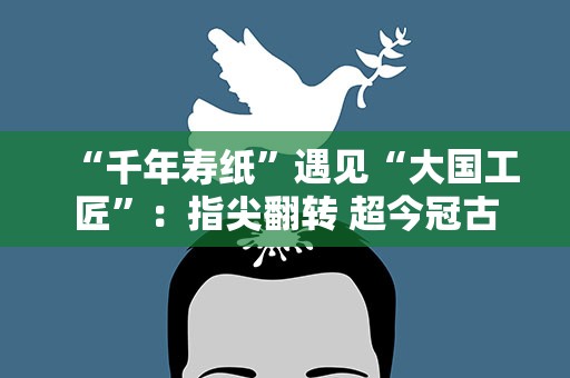 “千年寿纸”遇见“大国工匠”：指尖翻转 超今冠古