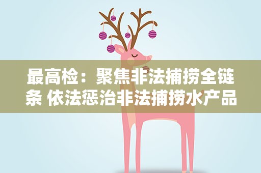 最高检：聚焦非法捕捞全链条 依法惩治非法捕捞水产品犯罪