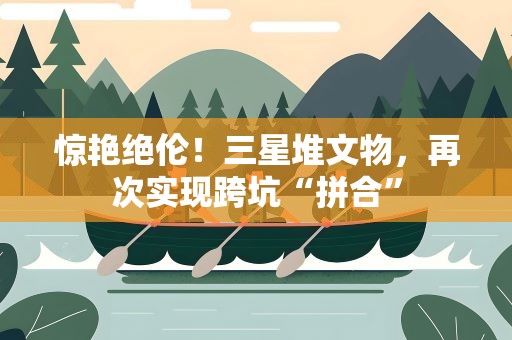 惊艳绝伦！三星堆文物，再次实现跨坑“拼合”