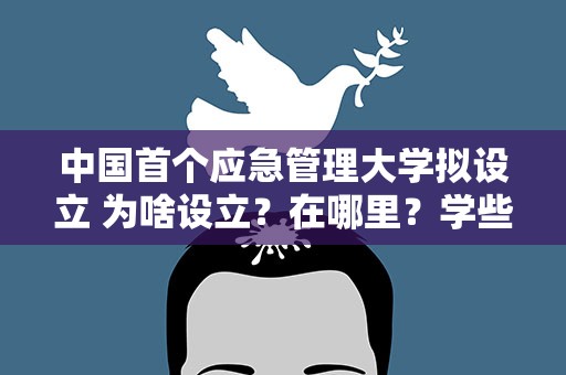 中国首个应急管理大学拟设立 为啥设立？在哪里？学些啥？