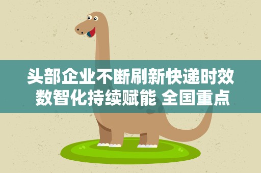 头部企业不断刷新快递时效 数智化持续赋能 全国重点经济圈物流升级提速