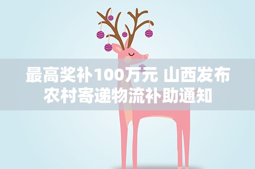 最高奖补100万元 山西发布农村寄递物流补助通知