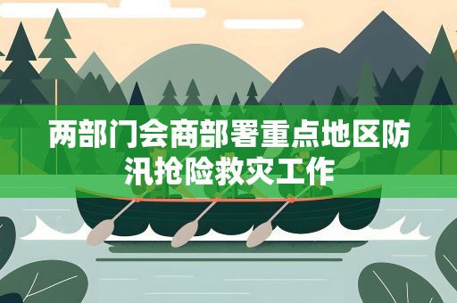 两部门会商部署重点地区防汛抢险救灾工作