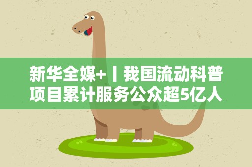 新华全媒+丨我国流动科普项目累计服务公众超5亿人次
