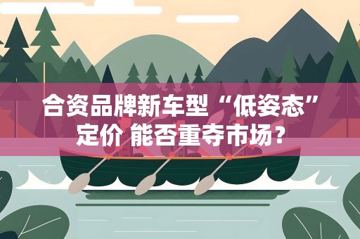 合资品牌新车型“低姿态”定价 能否重夺市场？