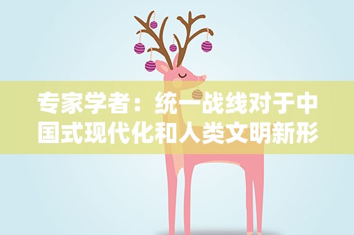 专家学者：统一战线对于中国式现代化和人类文明新形态有不可替代作用