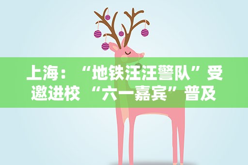 上海：“地铁汪汪警队”受邀进校 “六一嘉宾”普及安全知识