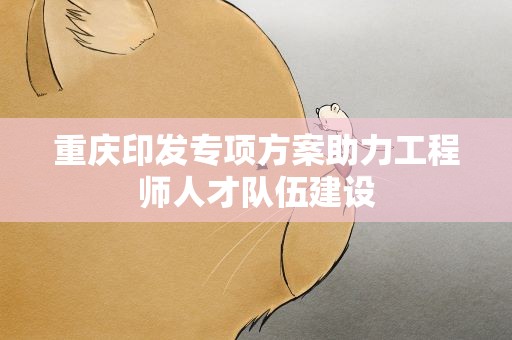 重庆印发专项方案助力工程师人才队伍建设