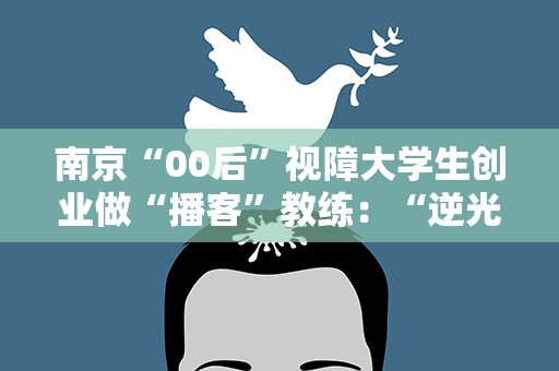 南京“00后”视障大学生创业做“播客”教练：“逆光”行走 声探“视”界