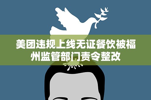 美团违规上线无证餐饮被福州监管部门责令整改