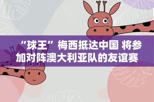 “球王”梅西抵达中国 将参加对阵澳大利亚队的友谊赛