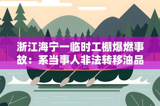 浙江海宁一临时工棚爆燃事故：系当事人非法转移油品引发