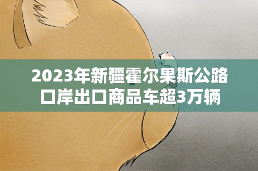 2023年新疆霍尔果斯公路口岸出口商品车超3万辆