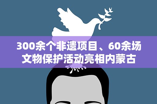 300余个非遗项目、60余场文物保护活动亮相内蒙古