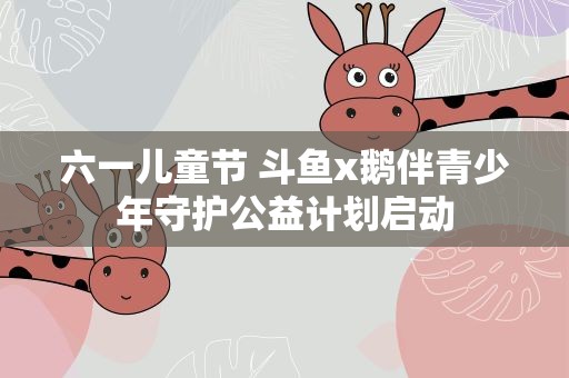 六一儿童节 斗鱼x鹅伴青少年守护公益计划启动