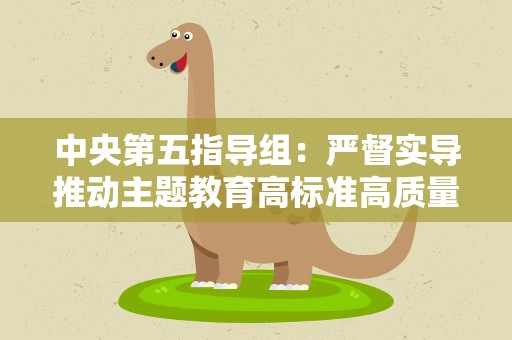 中央第五指导组：严督实导推动主题教育高标准高质量推进