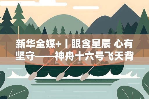 新华全媒+丨眼含星辰 心有坚守——神舟十六号飞天背后的故事