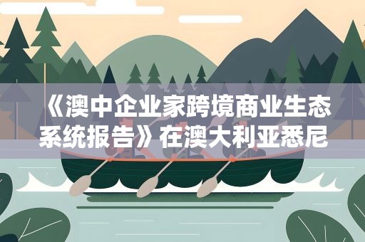 《澳中企业家跨境商业生态系统报告》在澳大利亚悉尼发布