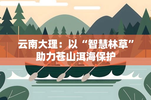 云南大理：以“智慧林草”助力苍山洱海保护